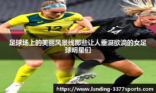 足球场上的美丽风景线那些让人垂涎欲滴的女足球明星们